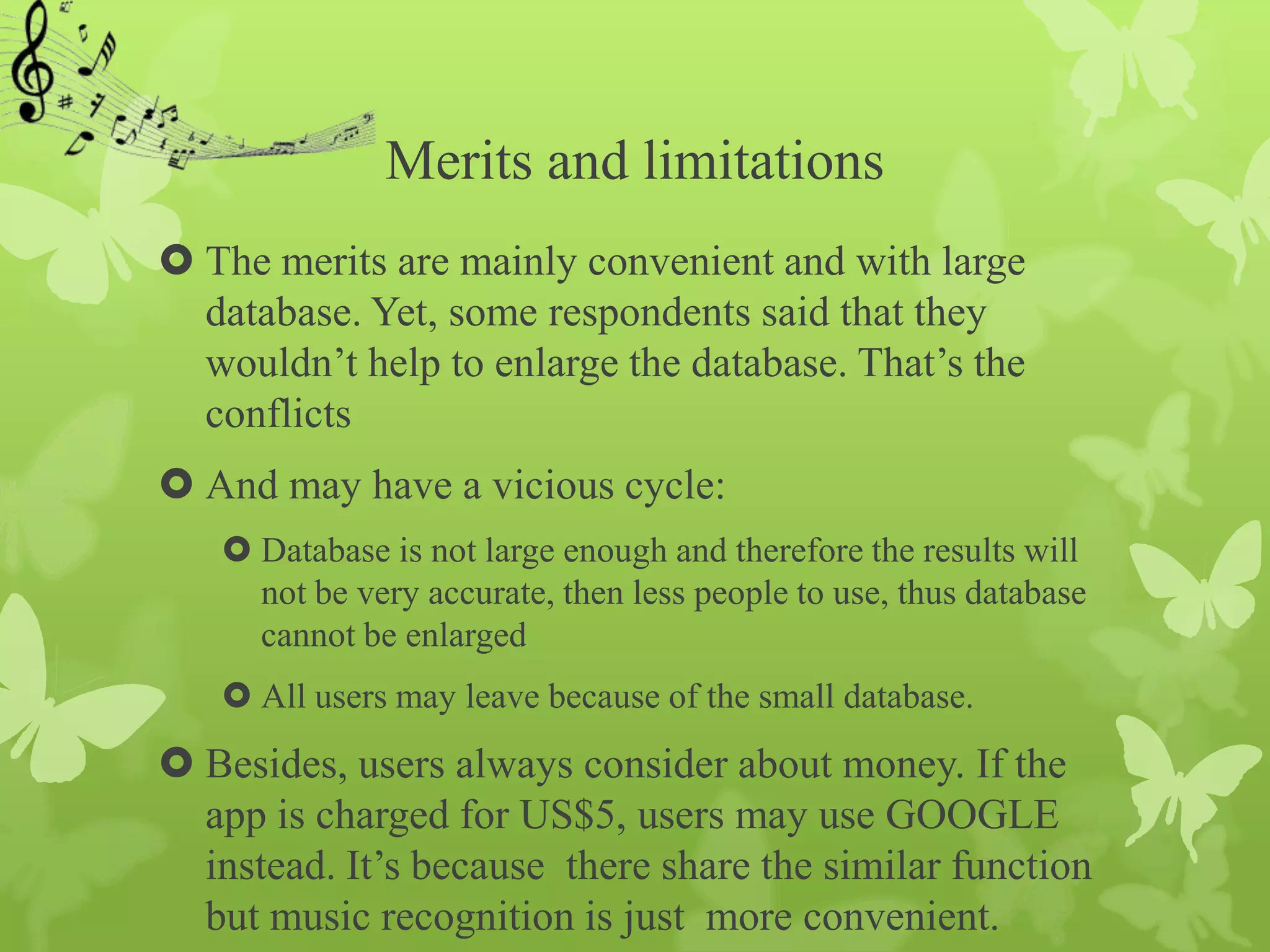 Merits and limitations
 The merits are mainly convenient and with large
  database. Yet, some respondents said that they
  wouldn’t help to enlarge the database. That’s the
  conflicts
 And may have a vicious cycle:
    Database is not large enough and therefore the results will
     not be very accurate, then less people to use, thus database
     cannot be enlarged
    All users may leave because of the small database.
 Besides, users always consider about money. If the
  app is charged for US$5, users may use GOOGLE
  instead. It’s because there share the similar function
  but music recognition is just more convenient.
 
