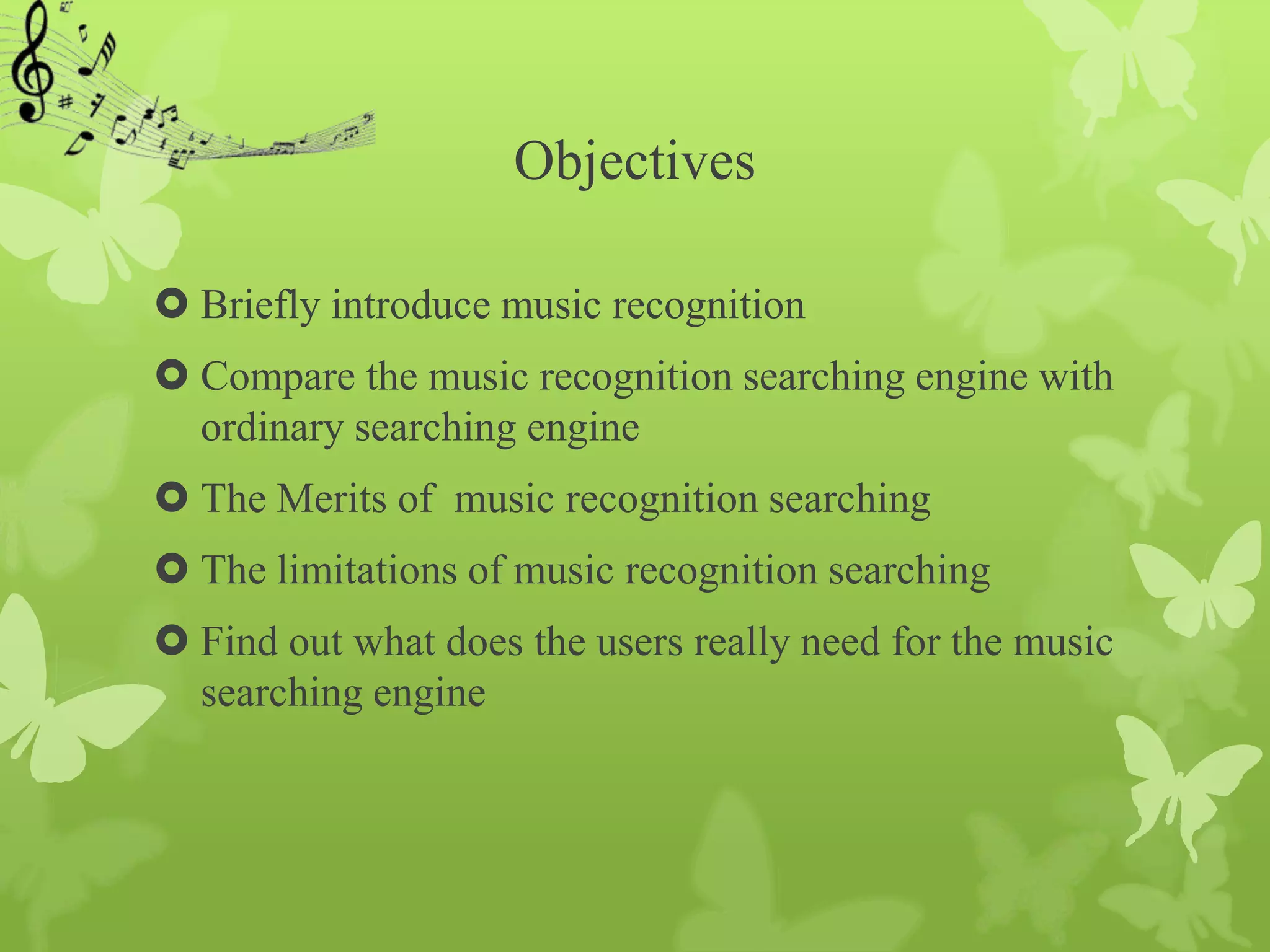 Objectives

 Briefly introduce music recognition
 Compare the music recognition searching engine with
  ordinary searching engine
 The Merits of music recognition searching
 The limitations of music recognition searching
 Find out what does the users really need for the music
  searching engine
 
