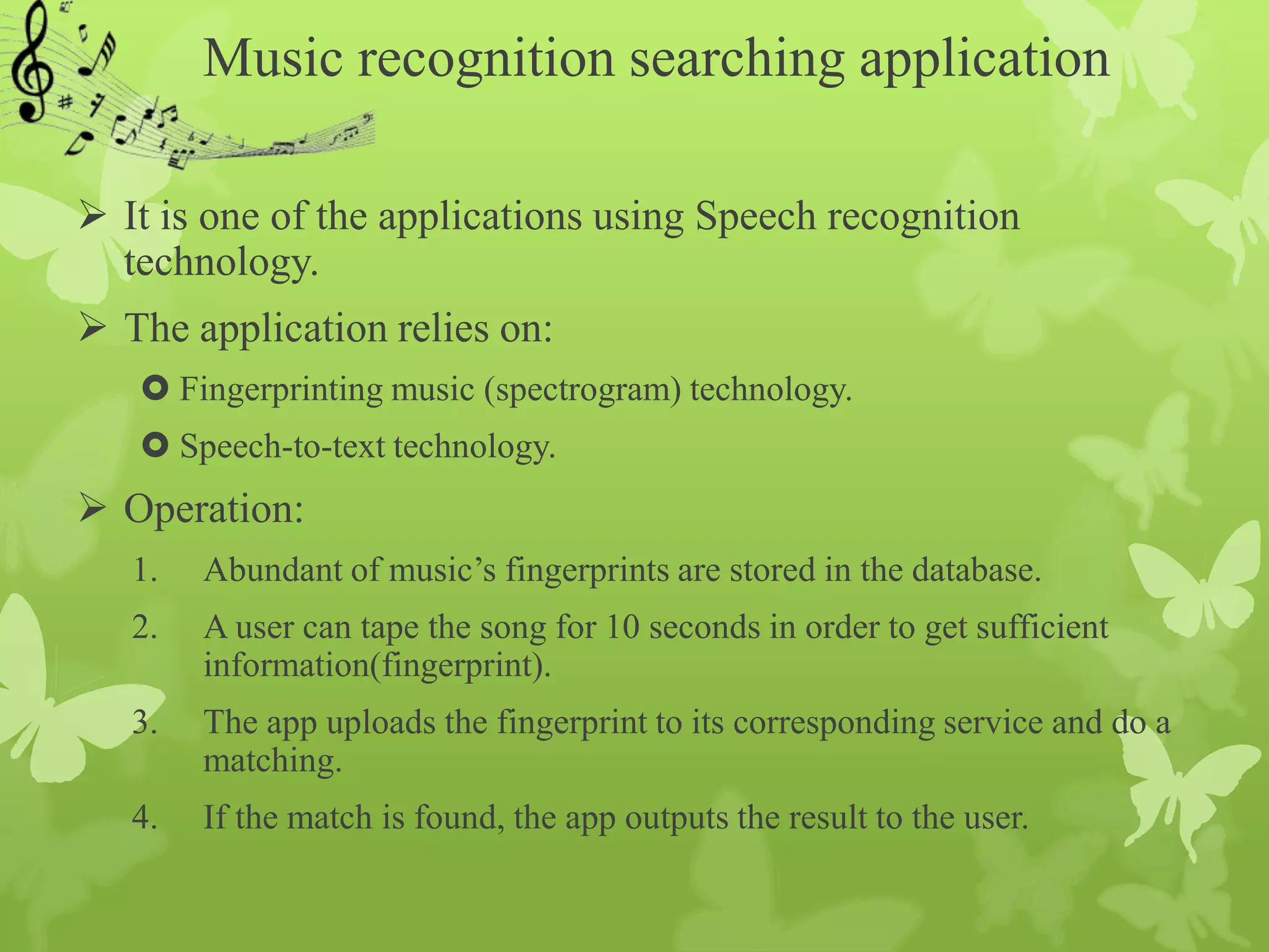 Music recognition searching application

 It is one of the applications using Speech recognition
  technology.
 The application relies on:
    Fingerprinting music (spectrogram) technology.
    Speech-to-text technology.
 Operation:
   1.   Abundant of music’s fingerprints are stored in the database.
   2.   A user can tape the song for 10 seconds in order to get sufficient
        information(fingerprint).
   3.   The app uploads the fingerprint to its corresponding service and do a
        matching.
   4.   If the match is found, the app outputs the result to the user.
 