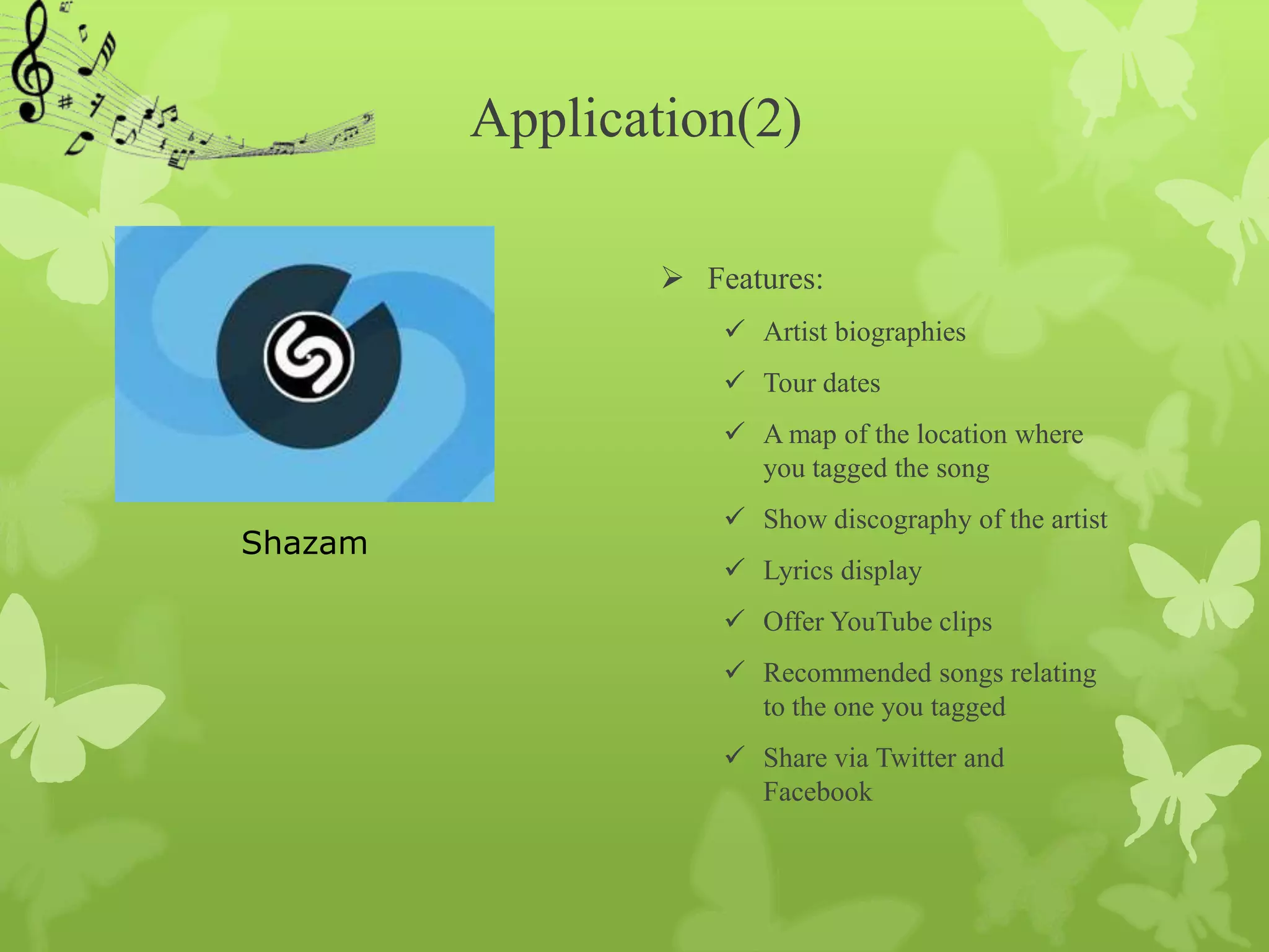 Application(2)

                  Features:
                      Artist biographies
                      Tour dates
                      A map of the location where
                       you tagged the song
                      Show discography of the artist
Shazam
                      Lyrics display
                      Offer YouTube clips
                      Recommended songs relating
                       to the one you tagged
                      Share via Twitter and
                       Facebook
 