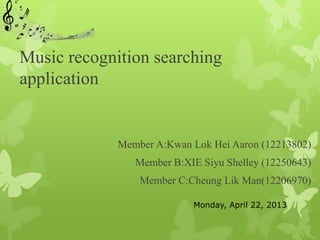 Music recognition searching
application


             Member A:Kwan Lok Hei Aaron (12213802)
                Member B:XIE Siyu Shelley (12250643)
                 Member C:Cheung Lik Man(12206970)

                           Monday, April 22, 2013
 