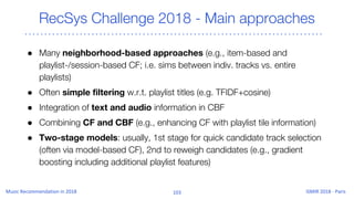 RecSys Challenge 2018 - Main approaches
● Many neighborhood-based approaches (e.g., item-based and
playlist-/session-based CF; i.e. sims between indiv. tracks vs. entire
playlists)
● Often simple filtering w.r.t. playlist titles (e.g. TFIDF+cosine)
● Integration of text and audio information in CBF
● Combining CF and CBF (e.g., enhancing CF with playlist tile information)
● Two-stage models: usually, 1st stage for quick candidate track selection
(often via model-based CF), 2nd to reweigh candidates (e.g., gradient
boosting including additional playlist features)
 