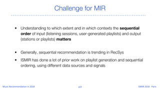 Challenge for MIR
• Understanding to which extent and in which contexts the sequential
order of input (listening sessions, user-generated playlists) and output
(stations or playlists) matters
• Generally, sequential recommendation is trending in RecSys
• ISMIR has done a lot of prior work on playlist generation and sequential
ordering, using different data sources and signals
 