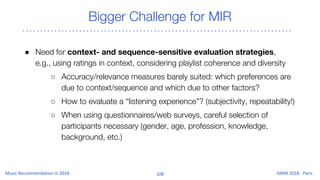 Bigger Challenge for MIR
● Need for context- and sequence-sensitive evaluation strategies,
e.g., using ratings in context, considering playlist coherence and diversity
○ Accuracy/relevance measures barely suited: which preferences are
due to context/sequence and which due to other factors?
○ How to evaluate a “listening experience”? (subjectivity, repeatability!)
○ When using questionnaires/web surveys, careful selection of
participants necessary (gender, age, profession, knowledge,
background, etc.)
 