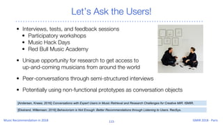 Let’s Ask the Users!
• Interviews, tests, and feedback sessions
• Participatory workshops
• Music Hack Days
• Red Bull Music Academy
• Unique opportunity for research to get access to
up-and-coming musicians from around the world
• Peer-conversations through semi-structured interviews
• Potentially using non-functional prototypes as conversation objects
[Ekstrand, Willemsen; 2016] Behaviorism is Not Enough: Better Recommendations through Listening to Users. RecSys.
[Andersen, Knees; 2016] Conversations with Expert Users in Music Retrieval and Research Challenges for Creative MIR. ISMIR.
 