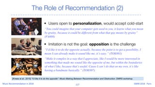 The Role of Recommendation (2)
• Users open to personalization, would accept cold-start
“You could imagine that your computer gets used to you, it learns what you mean
by grainy, because it could be different from what that guy means by grainy”
(PA008)
• Imitation is not the goal: opposition is the challenge
“I’d like it to do the opposite actually, because the point is to get a possibility, I
mean I can already make it sound like me, it’s easy.” (TOK001)
“Make it complex in a way that I appreciate, like I would be more interested in
something that made me sound like the opposite of me, but within the boundaries
of what I like, because that’s useful. Cause I can’t do that on my own, it’s like
having a bandmate basically.” (TOK007)
[Knees et al.; 2015] “I’d like it to do the opposite”: Music-Making Between Recommendation and Obstruction. DMRS workshop.
 