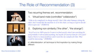 The Role of Recommendation (3)
Two recurring themes wrt. recommendation:
1. Virtual band mate (controlled “collaborator”)
“I like to be completely in charge myself. I don’t like other humans sitting the
chair, but I would like the machine to sit in the chair, as long as I get to decide
when it gets out.” (TOK014)
2. Exploring non-similarity (“the other”, “the strange”)
“So if I set it to 100% precise I want it to find exactly what I am searching for
and probably I will not find anything, but maybe if I instruct him for 15% and I
input a beat or a musical phrase and it searches my samples for that. That
could be interesting.” (TOK003)
cf. defamiliarization: art technique to find inspiration by making things
different
 