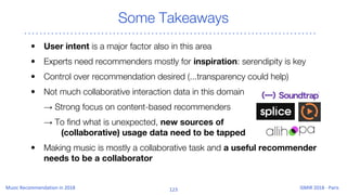 Some Takeaways
• User intent is a major factor also in this area
• Experts need recommenders mostly for inspiration: serendipity is key
• Control over recommendation desired (...transparency could help)
• Not much collaborative interaction data in this domain
→ Strong focus on content-based recommenders
→ To find what is unexpected, new sources of
(collaborative) usage data need to be tapped
• Making music is mostly a collaborative task and a useful recommender
needs to be a collaborator
 