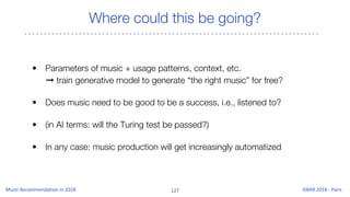 Where could this be going?
• Parameters of music + usage patterns, context, etc.
➞ train generative model to generate “the right music” for free?
• Does music need to be good to be a success, i.e., listened to?
• (in AI terms: will the Turing test be passed?)
• In any case: music production will get increasingly automatized
 