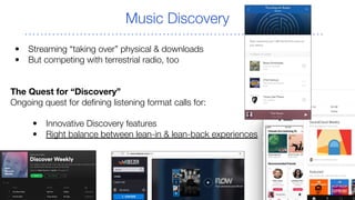 Music Discovery
• Streaming “taking over” physical & downloads
• But competing with terrestrial radio, too
The Quest for “Discovery”
Ongoing quest for defining listening format calls for:
• Innovative Discovery features
• Right balance between lean-in & lean-back experiences
 