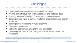 Challenges
• Leveraging human-curated recs into algorithmic ones
• Inferring context/focus from listening behavior (and historical data)
• Exploring a listener’s plurality of tastes without being disruptive
• Blending diverse types of content in listening experience (music, spoken
words, etc.)
• Blending social interactions in music streaming
• Transparency and trust
• Metrics for approximating long-term user satisfaction
• Improving ASR, NLP, NLG & Dialog Systems for voice-driven music
interactions
[Motajcsek et al. 2016] Algorithms Aside: Recommendations as the Lens of Life, RecSys 2016
 