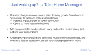 Just waking up? → Take-Home Messages
• Dramatic changes in music consumption (Industry growth; Transition from
“ownership” to “access”) imply great challenges
• Potential impact/benefit for ISMIR community
• Opens up many research directions
• MIR has potential to be disruptive in many parts of the music industry (not
just end-user consumption)
• Creating truly personalized and contextual music listening experiences, and
evaluating listener satisfaction, are still very challenging research topics
 