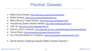 Practical: Datasets
• Million Song Dataset: https://labrosa.ee.columbia.edu/millionsong
• MuMu Dataset: https://www.upf.edu/en/web/mtg/mumu
• Million Musical Tweets Dataset: http://www.cp.jku.at/datasets/mmtd
• #nowplaying Spotify playlists dataset: http://dbis-nowplaying.uibk.ac.at
• LFM-1b: http://www.cp.jku.at/datasets/LFM-1b
• Celma’s Last.fm datasets: http://www.dtic.upf.edu/~ocelma/MusicRecommendationDataset/
• Yahoo! Music: http://proceedings.mlr.press/v18/dror12a.html
• Art of the Mix (AotM-2011) playlists: https://bmcfee.github.io/data/aotm2011.html
• Spotify RecSys Challenge Datasets (Million Playlists Dataset) ?
 