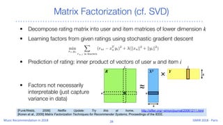 Matrix Factorization (cf. SVD)
• Decompose rating matrix into user and item matrices of lower dimension k
• Learning factors from given ratings using stochastic gradient descent
• Prediction of rating: inner product of vectors of user u and item i
• Factors not necessarily
interpretable (just capture
variance in data)
[Funk/Webb, 2006] Netflix Update: Try this at home, http://sifter.org/~simon/journal/20061211.html
[Koren et al., 2009] Matrix Factorization Techniques for Recommender Systems, Proceedings of the IEEE.
 
