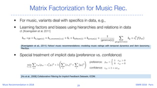 Matrix Factorization for Music Rec.
[Hu et al., 2008] Collaborative Filtering for Implicit Feedback Datasets, ICDM.
[Koenigstein et al., 2011] Yahoo! music recommendations: modeling music ratings with temporal dynamics and item taxonomy,
RecSys.
• For music, variants deal with specifics in data, e.g.,
• Learning factors and biases using hierarchies and relations in data
cf. [Koenigstein et al. 2011]
• Special treatment of implicit data (preference vs. confidence)
preference:
confidence:
 