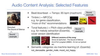 Audio Content Analysis: Selected Features
• Beat/downbeat → Tempo: 85 bpm (madmom)
• Timbre (→ MFCCs)
e.g. for genre classification,
“more-of-this” recommendations
• Tonal features (→ Pitch-class profiles)
e.g. for melody extraction (Essentia),
cover version identification
• Semantic categories via machine learning (cf. Essentia):
not_danceable, gender_male, mood_not_happy
Different versions of this song:
Simon & Garfunkel - The Sound of Silence
Anni-Frid Lyngstad (ABBA) - En ton av tystnad
etc.
Disturbed
The Sound of Silence
Sound
example
Sound
example
Sound
example
 