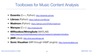 Toolboxes for Music Content Analysis
• Essentia (C++, Python): http://essentia.upf.edu
• Librosa (Python): https://github.com/librosa
• Madmom (Python): https://github.com/CPJKU/madmom
• Marsyas (C++): http://marsyas.info
• MIRtoolbox/MiningSuite (MATLAB):
https://www.jyu.fi/hytk/fi/laitokset/mutku/en/research/materials/mirtoolbox
• jMIR (Java): http://jmir.sourceforge.net
• Sonic Visualiser (MIR through VAMP plugins): http://sonicvisualiser.org
 