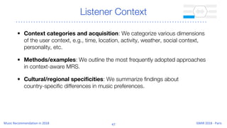 Listener Context
• Context categories and acquisition: We categorize various dimensions
of the user context, e.g., time, location, activity, weather, social context,
personality, etc.
• Methods/examples: We outline the most frequently adopted approaches
in context-aware MRS.
• Cultural/regional specificities: We summarize findings about
country-specific differences in music preferences.
 