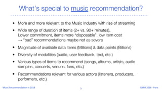 What’s special to music recommendation?
• More and more relevant to the Music Industry with rise of streaming
• Wide range of duration of items (2+ vs. 90+ minutes),
Lower commitment, items more “disposable”, low item cost
→ “bad” recommendations maybe not as severe
• Magnitude of available data items (Millions) & data points (Billions)
• Diversity of modalities (audio, user feedback, text, etc.)
• Various types of items to recommend (songs, albums, artists, audio
samples, concerts, venues, fans, etc.)
• Recommendations relevant for various actors (listeners, producers,
performers, etc.)
 
