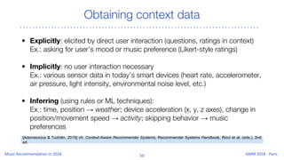 Obtaining context data
• Explicitly: elicited by direct user interaction (questions, ratings in context)
Ex.: asking for user’s mood or music preference (Likert-style ratings)
• Implicitly: no user interaction necessary
Ex.: various sensor data in today’s smart devices (heart rate, accelerometer,
air pressure, light intensity, environmental noise level, etc.)
• Inferring (using rules or ML techniques):
Ex.: time, position → weather; device acceleration (x, y, z axes), change in
position/movement speed → activity; skipping behavior → music
preferences
[Adomavicius & Tuzhilin, 2015] ch. Context-Aware Recommender Systems, Recommender Systems Handbook, Ricci et al. (eds.), 2nd
ed.
 