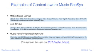 Examples of Context-aware Music RecSys
• Mobile Music Genius
• Just-for-me
• Music Recommendation for POIs
[Schedl et al., 2014] Mobile Music Genius: Reggae at the Beach, Metal on a Friday Night?, Proceedings of the 2014 ACM
International Conference on Multimedia Retrieval (ICMR).
[Cheng & Shen, 2014] Just-for-Me: An Adaptive Personalization System for Location-Aware Social Music Recommendation,
Proceedings of the 2014 ACM International Conference on Multimedia Retrieval (ICMR).
[Kaminskas et al., 2013] Location-aware Music Recommendation Using Auto-Tagging and Hybrid Matching, Proceedings of the 7th
ACM Conference on Recommender Systems (RecSys).
(For more on this, see our 2017 RecSys tutorial)
 