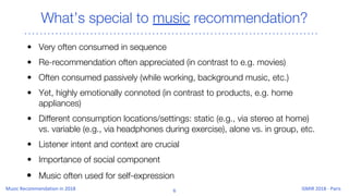What’s special to music recommendation?
• Very often consumed in sequence
• Re-recommendation often appreciated (in contrast to e.g. movies)
• Often consumed passively (while working, background music, etc.)
• Yet, highly emotionally connoted (in contrast to products, e.g. home
appliances)
• Different consumption locations/settings: static (e.g., via stereo at home)
vs. variable (e.g., via headphones during exercise), alone vs. in group, etc.
• Listener intent and context are crucial
• Importance of social component
• Music often used for self-expression
 