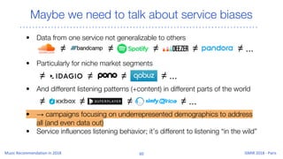 Maybe we need to talk about service biases
• Data from one service not generalizable to others
• Particularly for niche market segments
• And different listening patterns (+content) in different parts of the world
• → campaigns focusing on underrepresented demographics to address
all (and even data out)
• Service influences listening behavior; it’s different to listening “in the wild”
≠ ≠ ≠ ≠ ≠ ...
≠≠ ≠ ≠ ...
≠ ≠ ≠ ≠ ...
 