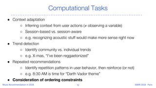 Computational Tasks
● Context adaptation
○ Inferring context from user actions (≠ observing a variable)
○ Session-based vs. session-aware
○ e.g. recognizing acoustic stuff would make more sense right now
● Trend detection
○ Identify community vs. individual trends
○ e.g. X-mas, “I’ve been reggaetonized”
● Repeated recommendations
○ Identify repetition patterns in user behavior, then reinforce (or not)
○ e.g. 8:30 AM is time for “Darth Vador theme”
● Consideration of ordering constraints
 