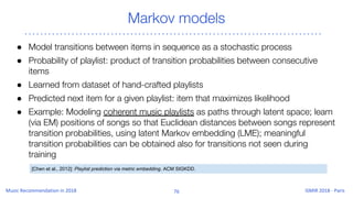 Markov models
● Model transitions between items in sequence as a stochastic process
● Probability of playlist: product of transition probabilities between consecutive
items
● Learned from dataset of hand-crafted playlists
● Predicted next item for a given playlist: item that maximizes likelihood
● Example: Modeling coherent music playlists as paths through latent space; learn
(via EM) positions of songs so that Euclidean distances between songs represent
transition probabilities, using latent Markov embedding (LME); meaningful
transition probabilities can be obtained also for transitions not seen during
training
[Chen et al., 2012]: Playlist prediction via metric embedding. ACM SIGKDD.
 