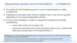 Sequence-aware recommendation - Limitations
● Accurately infer the intended purpose of a user-created playlist is a highly
complex task
● Importance of the exact order of items in playlist may or may not be important,
depending on use case and application domain
● In music recommendation, studies on importance of sequence are partly
contradicting:
○ exact order seems not to matter a lot
○ coherence and direct item-to-item transitions seem to (e.g., death metal
after piano sonata often not the best transition...)
[Kamehkhosh et al., 2018]: How automated recommendations affect the playlist creation behaviour of users, ACM IUI Workshop: Intelligent
Music Interfaces for Listening and Creation (MILC).
[Tintarev et al., 2017]: Sequences of diverse song recommendations: an exploratory study in a commercial system, UMAP.
[Vall et al., 2017]: The importance of song context in music playlists, ACM RecSys.
 