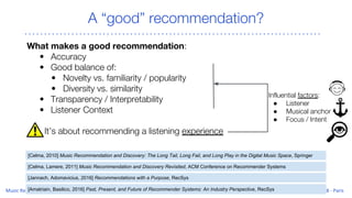 A “good” recommendation?
What makes a good recommendation:
• Accuracy
• Good balance of:
• Novelty vs. familiarity / popularity
• Diversity vs. similarity
• Transparency / Interpretability
• Listener Context
It’s about recommending a listening experience
[Celma, Lamere, 2011] Music Recommendation and Discovery Revisited, ACM Conference on Recommender Systems
[Jannach, Adomavicius, 2016] Recommendations with a Purpose, RecSys
Influential factors:
● Listener
● Musical anchor
● Focus / Intent
[Celma, 2010] Music Recommendation and Discovery: The Long Tail, Long Fail, and Long Play in the Digital Music Space, Springer
[Amatriain, Basilico, 2016] Past, Present, and Future of Recommender Systems: An Industry Perspective, RecSys
 