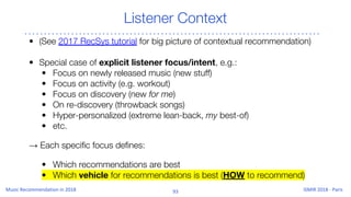 Listener Context
• (See 2017 RecSys tutorial for big picture of contextual recommendation)
• Special case of explicit listener focus/intent, e.g.:
• Focus on newly released music (new stuff)
• Focus on activity (e.g. workout)
• Focus on discovery (new for me)
• On re-discovery (throwback songs)
• Hyper-personalized (extreme lean-back, my best-of)
• etc.
→ Each specific focus defines:
• Which recommendations are best
• Which vehicle for recommendations is best (HOW to recommend)
 