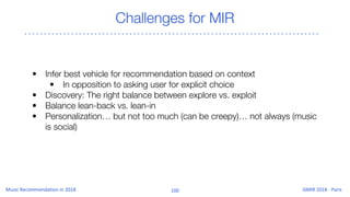 Challenges for MIR
• Infer best vehicle for recommendation based on context
• In opposition to asking user for explicit choice
• Discovery: The right balance between explore vs. exploit
• Balance lean-back vs. lean-in
• Personalization… but not too much (can be creepy)… not always (music
is social)
 