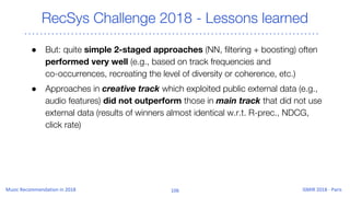 RecSys Challenge 2018 - Lessons learned
● But: quite simple 2-staged approaches (NN, filtering + boosting) often
performed very well (e.g., based on track frequencies and
co-occurrences, recreating the level of diversity or coherence, etc.)
● Approaches in creative track which exploited public external data (e.g.,
audio features) did not outperform those in main track that did not use
external data (results of winners almost identical w.r.t. R-prec., NDCG,
click rate)
 