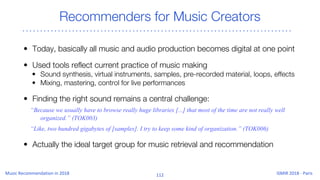 Recommenders for Music Creators
• Today, basically all music and audio production becomes digital at one point
• Used tools reflect current practice of music making
• Sound synthesis, virtual instruments, samples, pre-recorded material, loops, effects
• Mixing, mastering, control for live performances
• Finding the right sound remains a central challenge:
“Because we usually have to browse really huge libraries [...] that most of the time are not really well
organized.” (TOK003)
“Like, two hundred gigabytes of [samples]. I try to keep some kind of organization.” (TOK006)
• Actually the ideal target group for music retrieval and recommendation
 