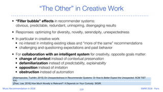 “The Other” in Creative Work
• “Filter bubble” effects in recommender systems:
obvious, predictable, redundant, uninspiring, disengaging results
• Responses: optimizing for diversity, novelty, serendipity, unexpectedness
• In particular in creative work
• no interest in imitating existing ideas and “more of the same” recommendations
• challenging and questioning expectations and past behavior
• For collaboration with an intelligent system for creativity, opposite goals matter:
• change of context instead of contextual preservation
• defamiliarization instead of predictability, explainability
• opposition instead of imitation
• obstruction instead of automation
[Adamopoulos, Tuzhilin; 2015] On Unexpectedness in Recommender Systems: Or How to Better Expect the Unexpected. ACM TIST
5(4)
[Zhao, Lee; 2016] How Much Novelty is Relevant?: It Depends on Your Curiosity. SIGIR.
 