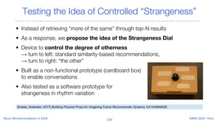 Testing the Idea of Controlled “Strangeness”
• Instead of retrieving “more of the same” through top-N results
• As a response, we propose the idea of the Strangeness Dial
• Device to control the degree of otherness
→ turn to left: standard similarity-based recommendations,
→ turn to right: “the other”
• Built as a non-functional prototype (cardboard box)
to enable conversations
• Also tested as a software prototype for
strangeness in rhythm variation
[Knees, Andersen; 2017] Building Physical Props for Imagining Future Recommender Systems. IUI HUMANIZE.
 