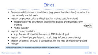Ethics
• Business-related recommendations (e.g. promotional content) vs. what the
user actually wants/needs
• Impact on popular culture (shaping what makes popular culture)
• Responsibility to counteract algorithmic biases and business-only
metrics
• “Filter bubble”
• Impact on accessibility
• e.g. Are we all equal in the eyes of ASR technology?
• Impact on “how” people listen to music (e.g. influence on curiosity)
• Impact on artists, on what’s successful, on the type of music composed
• Privacy
[Knijnenburg, Berkovsky, 2017] Privacy for Recommender Systems, Tutorial RecSys 2017
 