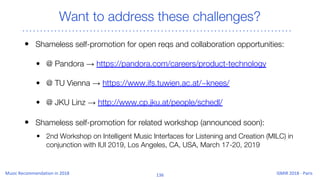 Want to address these challenges?
• Shameless self-promotion for open reqs and collaboration opportunities:
• @ Pandora → https://pandora.com/careers/product-technology
• @ TU Vienna → https://www.ifs.tuwien.ac.at/~knees/
• @ JKU Linz → http://www.cp.jku.at/people/schedl/
• Shameless self-promotion for related workshop (announced soon):
• 2nd Workshop on Intelligent Music Interfaces for Listening and Creation (MILC) in
conjunction with IUI 2019, Los Angeles, CA, USA, March 17-20, 2019
 