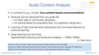 Audio Content Analysis
• In contrast to e.g., movies: true content-based recommendation!
• Features can be extracted from any audio file
→ no other data or community necessary
→ no cultural biases (no popularity bias, no subjective ratings etc.)
• Learning of high-level semantic descriptors from low-level features via
machine learning
• Deep learning now the thing
(representation learning and temporal modeling → CNNs, RNNs)
>> Next door!
[Choi et al., 2017] A Tutorial on Deep Learning for Music Information Retrieval, arXiv:1709.04396.
[Casey et al., 2008] Content-based music information retrieval: Current directions and future challenges, Proc IEEE 96 (4).
[Müller, 2015] Fundamentals of Music Processing: Audio, Analysis, Algorithms, Applications, Springer.
 