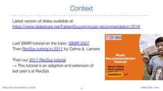 Context
Latest version of slides available at:
https://www.slideshare.net/FabienGouyon/music-recommendation-2018
Last ISMIR tutorial on the topic: ISMIR 2007
Then RecSys tutorial in 2011 by Celma & Lamere
Then our 2017 RecSys tutorial
→ This tutorial is an adaption and extension of
last year’s at RecSys
 
