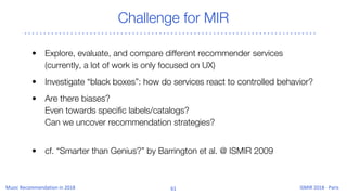 Challenge for MIR
• Explore, evaluate, and compare different recommender services
(currently, a lot of work is only focused on UX)
• Investigate “black boxes”: how do services react to controlled behavior?
• Are there biases?
Even towards specific labels/catalogs?
Can we uncover recommendation strategies?
• cf. “Smarter than Genius?” by Barrington et al. @ ISMIR 2009
 