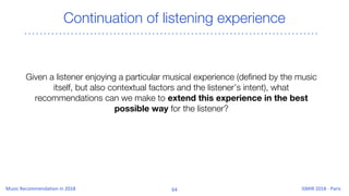 Continuation of listening experience
Given a listener enjoying a particular musical experience (defined by the music
itself, but also contextual factors and the listener’s intent), what
recommendations can we make to extend this experience in the best
possible way for the listener?
 