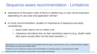 Sequence-aware recommendation - Limitations
● Importance of the exact order of items in playlist may or may not be important,
depending on use case and application domain
● In music recommendation, studies on importance of sequence are partly
contradicting:
○ exact order seems not to matter a lot
○ coherence and direct item-to-item transitions seem to (e.g., death metal
after piano sonata often not the best transition...)
[Kamehkhosh et al., 2018]: How automated recommendations affect the playlist creation behaviour of users, ACM IUI Workshop: Intelligent
Music Interfaces for Listening and Creation (MILC).
[Tintarev et al., 2017]: Sequences of diverse song recommendations: an exploratory study in a commercial system, UMAP.
[Vall et al., 2017]: The importance of song context in music playlists, ACM RecSys.
 