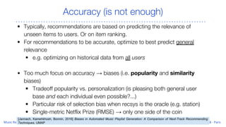 Accuracy (is not enough)
• Typically, recommendations are based on predicting the relevance of
unseen items to users. Or on item ranking.
• For recommendations to be accurate, optimize to best predict general
relevance
• e.g. optimizing on historical data from all users
• Too much focus on accuracy → biases (i.e. popularity and similarity
biases)
• Tradeoff popularity vs. personalization (is pleasing both general user
base and each individual even possible?...)
• Particular risk of selection bias when recsys is the oracle (e.g. station)
• Single-metric Netflix Prize (RMSE) → only one side of the coin
[Jannach, Kamehkhosh, Bonnin, 2016] Biases in Automated Music Playlist Generation: A Comparison of Next-Track Recommending
Techniques, UMAP
 