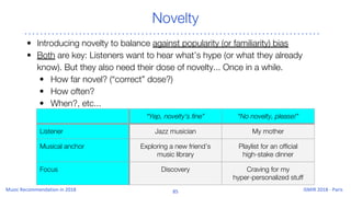 Novelty
• Introducing novelty to balance against popularity (or familiarity) bias
• Both are key: Listeners want to hear what’s hype (or what they already
know). But they also need their dose of novelty... Once in a while.
• How far novel? (“correct” dose?)
• How often?
• When?, etc...
“Yep, novelty’s fine” “No novelty, please!”
Listener Jazz musician My mother
Musical anchor Exploring a new friend’s
music library
Playlist for an official
high-stake dinner
Focus Discovery Craving for my
hyper-personalized stuff
 