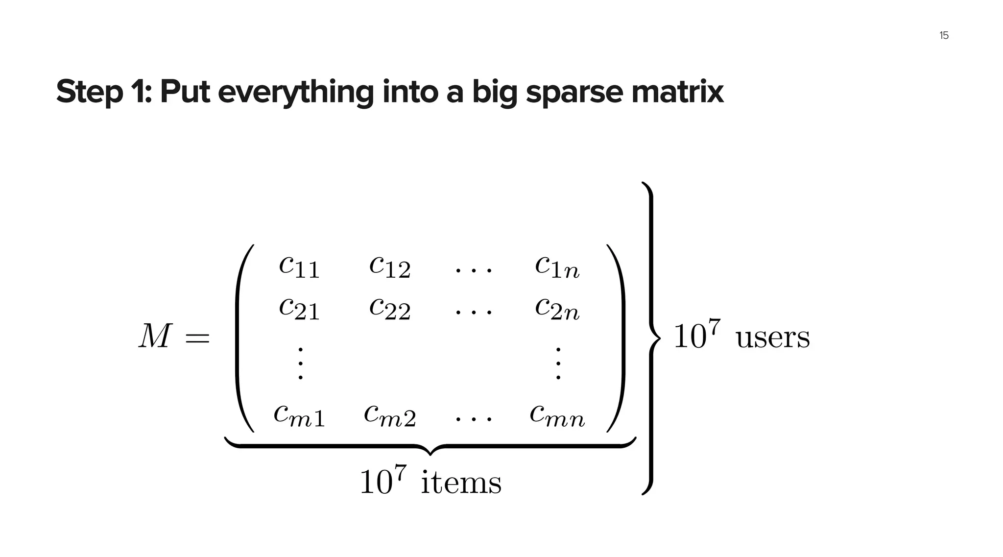 Step 1: Put everything into a big sparse matrix
15
@ . . . 7 . . . . . . . . .
...
...
...
A
a very big matrix too:
M =
0
B
B
B
@
c11 c12 . . . c1n
c21 c22 . . . c2n
...
...
cm1 cm2 . . . cmn
1
C
C
C
A
| {z }
107
items
9
>>>>>>>>>=
>>>>>>>>>;
107
users
 