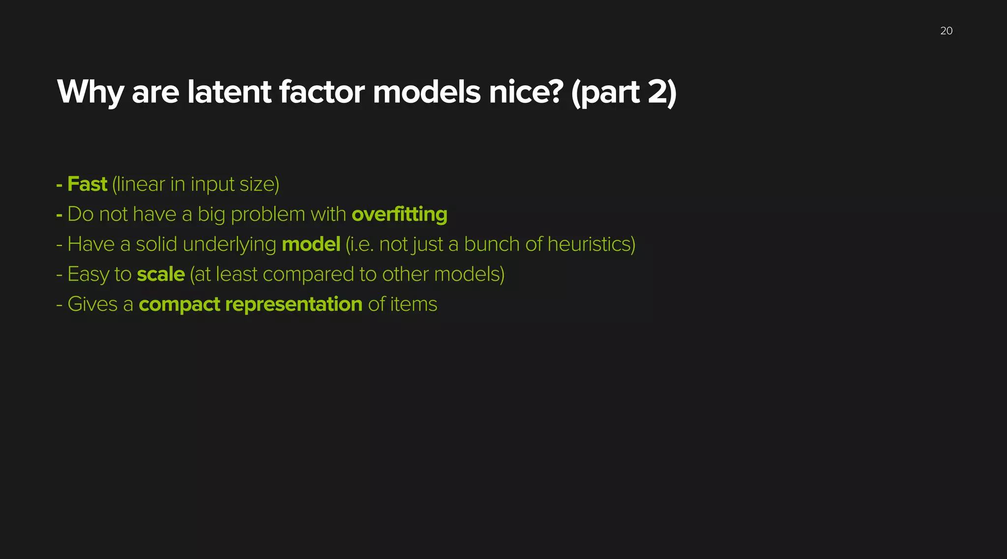 Why are latent factor models nice? (part 2)
- Fast (linear in input size)
- Do not have a big problem with overfitting
- Have a solid underlying model (i.e. not just a bunch of heuristics)
- Easy to scale (at least compared to other models)
- Gives a compact representation of items
20
 