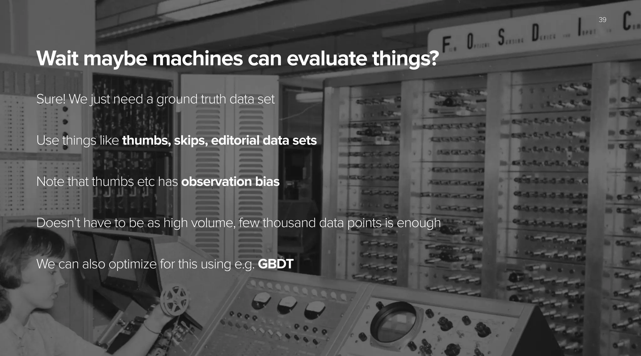 Wait maybe machines can evaluate things?
Sure! We just need a ground truth data set
!
Use things like thumbs, skips, editorial data sets
!
Note that thumbs etc has observation bias
!
Doesn’t have to be as high volume, few thousand data points is enough
!
We can also optimize for this using e.g. GBDT
39
 