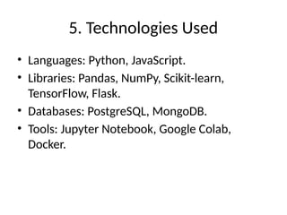 5. Technologies Used
• Languages: Python, JavaScript.
• Libraries: Pandas, NumPy, Scikit-learn,
TensorFlow, Flask.
• Databases: PostgreSQL, MongoDB.
• Tools: Jupyter Notebook, Google Colab,
Docker.
 